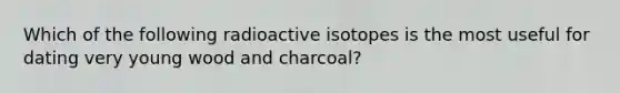 Which of the following radioactive isotopes is the most useful for dating very young wood and charcoal?