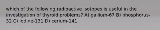 which of the following radioactive isotopes is useful in the investigation of thyroid problems? A) gallium-67 B) phosphorus-32 C) iodine-131 D) cerium-141