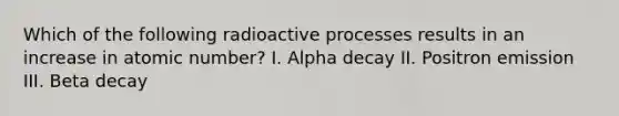 Which of the following radioactive processes results in an increase in atomic number? I. Alpha decay II. Positron emission III. Beta decay