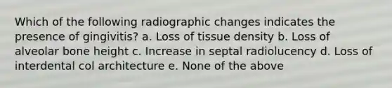 Which of the following radiographic changes indicates the presence of gingivitis? a. Loss of tissue density b. Loss of alveolar bone height c. Increase in septal radiolucency d. Loss of interdental col architecture e. None of the above