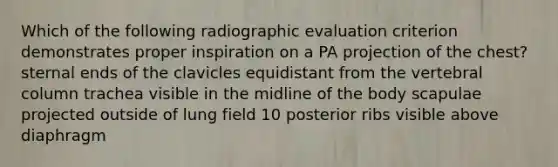 Which of the following radiographic evaluation criterion demonstrates proper inspiration on a PA projection of the chest? sternal ends of the clavicles equidistant from the vertebral column trachea visible in the midline of the body scapulae projected outside of lung field 10 posterior ribs visible above diaphragm