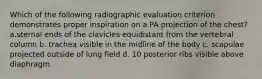 Which of the following radiographic evaluation criterion demonstrates proper inspiration on a PA projection of the chest? a.sternal ends of the clavicles equidistant from the vertebral column b. trachea visible in the midline of the body c. scapulae projected outside of lung field d. 10 posterior ribs visible above diaphragm