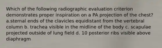 Which of the following radiographic evaluation criterion demonstrates proper inspiration on a PA projection of the chest? a.sternal ends of the clavicles equidistant from the vertebral column b. trachea visible in the midline of the body c. scapulae projected outside of lung field d. 10 posterior ribs visible above diaphragm