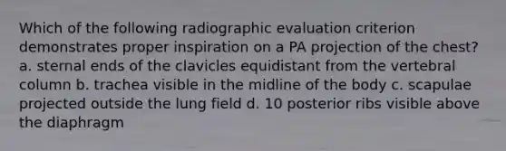 Which of the following radiographic evaluation criterion demonstrates proper inspiration on a PA projection of the chest? a. sternal ends of the clavicles equidistant from the vertebral column b. trachea visible in the midline of the body c. scapulae projected outside the lung field d. 10 posterior ribs visible above the diaphragm