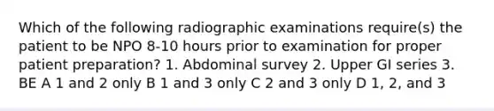 Which of the following radiographic examinations require(s) the patient to be NPO 8-10 hours prior to examination for proper patient preparation? 1. Abdominal survey 2. Upper GI series 3. BE A 1 and 2 only B 1 and 3 only C 2 and 3 only D 1, 2, and 3