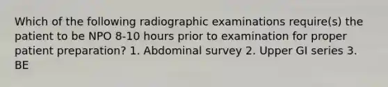 Which of the following radiographic examinations require(s) the patient to be NPO 8-10 hours prior to examination for proper patient preparation? 1. Abdominal survey 2. Upper GI series 3. BE