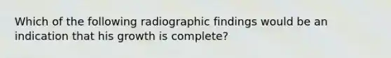 Which of the following radiographic findings would be an indication that his growth is complete?