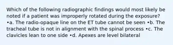 Which of the following radiographic findings would most likely be noted if a patient was improperly rotated during the exposure? •a. The radio-opaque line on the ET tube cannot be seen •b. The tracheal tube is not in alignment with the spinal process •c. The clavicles lean to one side •d. Apexes are level bilateral