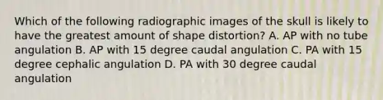 Which of the following radiographic images of the skull is likely to have the greatest amount of shape distortion? A. AP with no tube angulation B. AP with 15 degree caudal angulation C. PA with 15 degree cephalic angulation D. PA with 30 degree caudal angulation