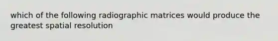 which of the following radiographic matrices would produce the greatest spatial resolution