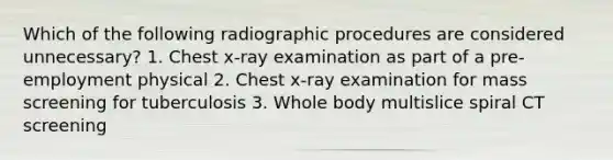 Which of the following radiographic procedures are considered unnecessary? 1. Chest x-ray examination as part of a pre-employment physical 2. Chest x-ray examination for mass screening for tuberculosis 3. Whole body multislice spiral CT screening