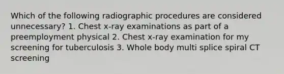 Which of the following radiographic procedures are considered unnecessary? 1. Chest x-ray examinations as part of a preemployment physical 2. Chest x-ray examination for my screening for tuberculosis 3. Whole body multi splice spiral CT screening