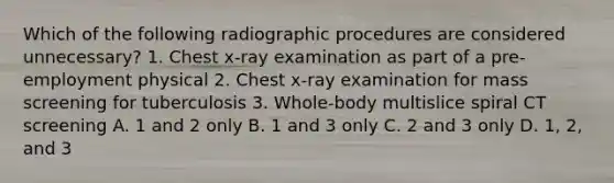 Which of the following radiographic procedures are considered unnecessary? 1. Chest x-ray examination as part of a pre- employment physical 2. Chest x-ray examination for mass screening for tuberculosis 3. Whole-body multislice spiral CT screening A. 1 and 2 only B. 1 and 3 only C. 2 and 3 only D. 1, 2, and 3