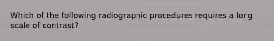 Which of the following radiographic procedures requires a long scale of contrast?