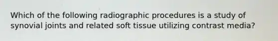 Which of the following radiographic procedures is a study of synovial joints and related soft tissue utilizing contrast media?