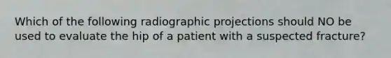 Which of the following radiographic projections should NO be used to evaluate the hip of a patient with a suspected fracture?