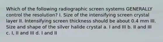 Which of the following radiographic screen systems GENERALLY control the resolution? I. Size of the intensifying screen crystal layer II. Intensifying screen thickness should be about 0.4 mm III. Size and shape of the silver halide crystal a. I and III b. II and III c. I, II and III d. I and II