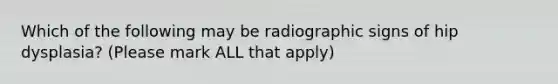 Which of the following may be radiographic signs of hip dysplasia? (Please mark ALL that apply)