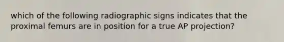which of the following radiographic signs indicates that the proximal femurs are in position for a true AP projection?