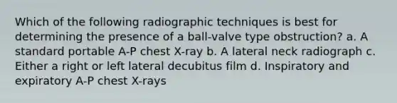 Which of the following radiographic techniques is best for determining the presence of a ball-valve type obstruction? a. A standard portable A-P chest X-ray b. A lateral neck radiograph c. Either a right or left lateral decubitus film d. Inspiratory and expiratory A-P chest X-rays