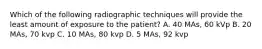 Which of the following radiographic techniques will provide the least amount of exposure to the patient? A. 40 MAs, 60 kVp B. 20 MAs, 70 kvp C. 10 MAs, 80 kvp D. 5 MAs, 92 kvp