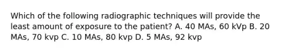 Which of the following radiographic techniques will provide the least amount of exposure to the patient? A. 40 MAs, 60 kVp B. 20 MAs, 70 kvp C. 10 MAs, 80 kvp D. 5 MAs, 92 kvp