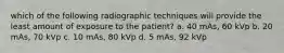 which of the following radiographic techniques will provide the least amount of exposure to the patient? a. 40 mAs, 60 kVp b. 20 mAs, 70 kVp c. 10 mAs, 80 kVp d. 5 mAs, 92 kVp