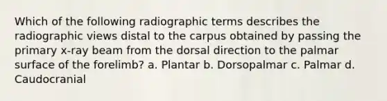 Which of the following radiographic terms describes the radiographic views distal to the carpus obtained by passing the primary x-ray beam from the dorsal direction to the palmar surface of the forelimb? a. Plantar b. Dorsopalmar c. Palmar d. Caudocranial