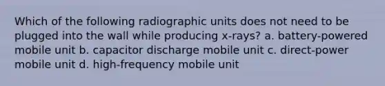 Which of the following radiographic units does not need to be plugged into the wall while producing x-rays? a. battery-powered mobile unit b. capacitor discharge mobile unit c. direct-power mobile unit d. high-frequency mobile unit