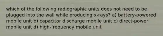 which of the following radiographic units does not need to be plugged into the wall while producing x-rays? a) battery-powered mobile unit b) capacitor discharge mobile unit c) direct-power mobile unit d) high-frequency mobile unit