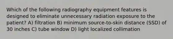 Which of the following radiography equipment features is designed to eliminate unnecessary radiation exposure to the patient? A) filtration B) minimum source-to-skin distance (SSD) of 30 inches C) tube window D) light localized collimation