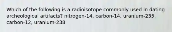 Which of the following is a radioisotope commonly used in dating archeological artifacts? nitrogen-14, carbon-14, uranium-235, carbon-12, uranium-238