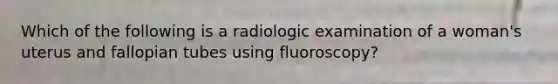 Which of the following is a radiologic examination of a woman's uterus and fallopian tubes using fluoroscopy?