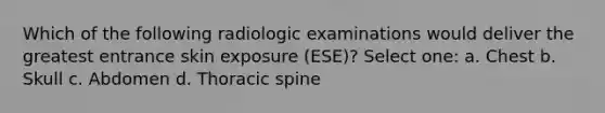 Which of the following radiologic examinations would deliver the greatest entrance skin exposure (ESE)? Select one: a. Chest b. Skull c. Abdomen d. Thoracic spine