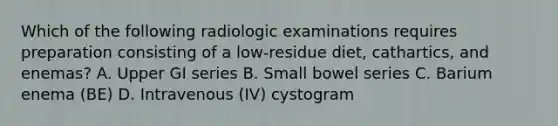 Which of the following radiologic examinations requires preparation consisting of a low-residue diet, cathartics, and enemas? A. Upper GI series B. Small bowel series C. Barium enema (BE) D. Intravenous (IV) cystogram