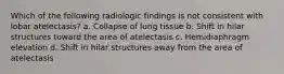 Which of the following radiologic findings is not consistent with lobar atelectasis? a. Collapse of lung tissue b. Shift in hilar structures toward the area of atelectasis c. Hemidiaphragm elevation d. Shift in hilar structures away from the area of atelectasis