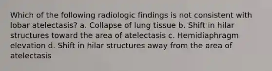 Which of the following radiologic findings is not consistent with lobar atelectasis? a. Collapse of lung tissue b. Shift in hilar structures toward the area of atelectasis c. Hemidiaphragm elevation d. Shift in hilar structures away from the area of atelectasis