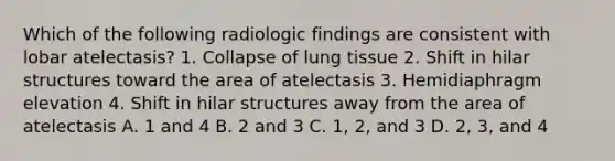 Which of the following radiologic findings are consistent with lobar atelectasis? 1. Collapse of lung tissue 2. Shift in hilar structures toward the area of atelectasis 3. Hemidiaphragm elevation 4. Shift in hilar structures away from the area of atelectasis A. 1 and 4 B. 2 and 3 C. 1, 2, and 3 D. 2, 3, and 4