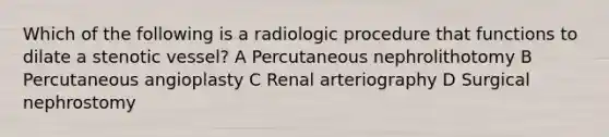 Which of the following is a radiologic procedure that functions to dilate a stenotic vessel? A Percutaneous nephrolithotomy B Percutaneous angioplasty C Renal arteriography D Surgical nephrostomy