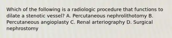 Which of the following is a radiologic procedure that functions to dilate a stenotic vessel? A. Percutaneous nephrolithotomy B. Percutaneous angioplasty C. Renal arteriography D. Surgical nephrostomy