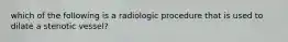 which of the following is a radiologic procedure that is used to dilate a stenotic vessel?