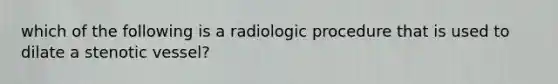 which of the following is a radiologic procedure that is used to dilate a stenotic vessel?