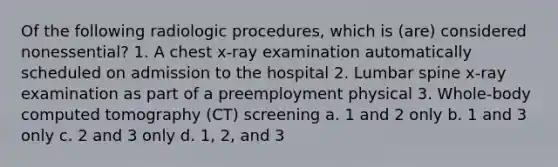 Of the following radiologic procedures, which is (are) considered nonessential? 1. A chest x-ray examination automatically scheduled on admission to the hospital 2. Lumbar spine x-ray examination as part of a preemployment physical 3. Whole-body computed tomography (CT) screening a. 1 and 2 only b. 1 and 3 only c. 2 and 3 only d. 1, 2, and 3