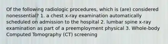 Of the following radiologic procedures, which is (are) considered nonessential? 1. a chest x-ray examination automatically scheduled on admission to the hospital 2. lumbar spine x-ray examination as part of a preemployment physical 3. Whole-body Computed Tomography (CT) screening