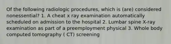 Of the following radiologic procedures, which is (are) considered nonessential? 1. A cheat x ray examination automatically scheduled on admission to the hospital 2. Lumbar spine X-ray examination as part of a preemployment physical 3. Whole body computed tomography ( CT) screening