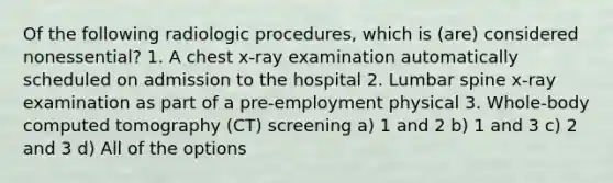 Of the following radiologic procedures, which is (are) considered nonessential? 1. A chest x-ray examination automatically scheduled on admission to the hospital 2. Lumbar spine x-ray examination as part of a pre-employment physical 3. Whole-body computed tomography (CT) screening a) 1 and 2 b) 1 and 3 c) 2 and 3 d) All of the options