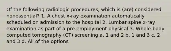 Of the following radiologic procedures, which is (are) considered nonessential? 1. A chest x-ray examination automatically scheduled on admission to the hospital 2. Lumbar spine x-ray examination as part of a pre-employment physical 3. Whole-body computed tomography (CT) screening a. 1 and 2 b. 1 and 3 c. 2 and 3 d. All of the options