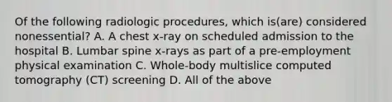 Of the following radiologic procedures, which is(are) considered nonessential? A. A chest x-ray on scheduled admission to the hospital B. Lumbar spine x-rays as part of a pre-employment physical examination C. Whole-body multislice computed tomography (CT) screening D. All of the above