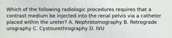 Which of the following radiologic procedures requires that a contrast medium be injected into the renal pelvis via a catheter placed within the ureter? A. Nephrotomography B. Retrograde urography C. Cystourethrography D. IVU