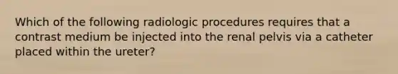 Which of the following radiologic procedures requires that a contrast medium be injected into the renal pelvis via a catheter placed within the ureter?